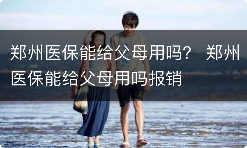 郑州医保能给父母用吗？ 郑州医保能给父母用吗报销