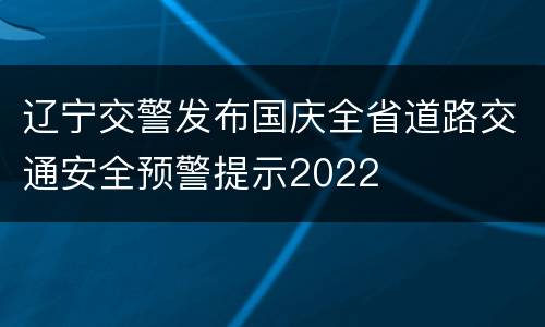 辽宁交警发布国庆全省道路交通安全预警提示2022