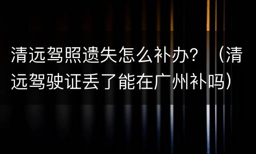 清远驾照遗失怎么补办？（清远驾驶证丢了能在广州补吗）