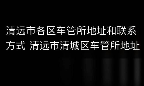 清远市各区车管所地址和联系方式 清远市清城区车管所地址和联系方式