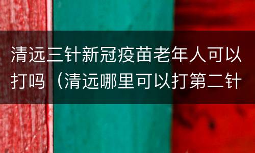 清远三针新冠疫苗老年人可以打吗（清远哪里可以打第二针新冠疫苗）