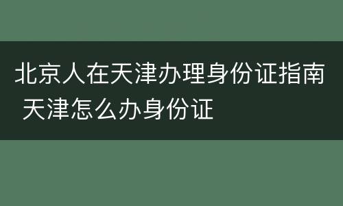北京人在天津办理身份证指南 天津怎么办身份证