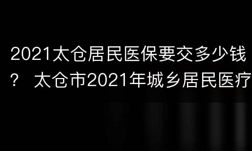 2021太仓居民医保要交多少钱？ 太仓市2021年城乡居民医疗保险缴费指南