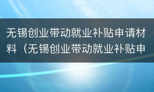 无锡创业带动就业补贴申请材料（无锡创业带动就业补贴申请材料是什么）