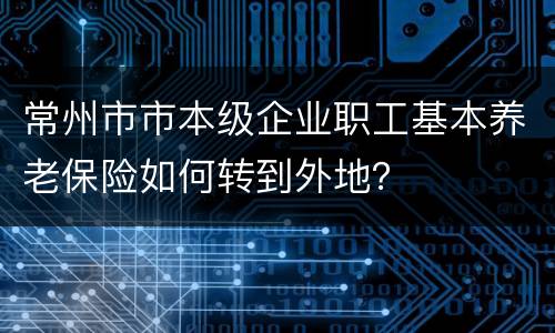 常州市市本级企业职工基本养老保险如何转到外地？