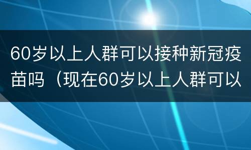 60岁以上人群可以接种新冠疫苗吗（现在60岁以上人群可以接种新冠疫苗吗）