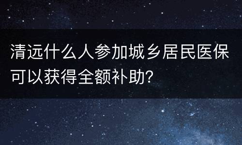 清远什么人参加城乡居民医保可以获得全额补助？
