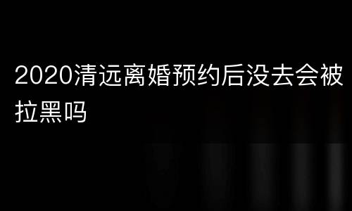 2020清远离婚预约后没去会被拉黑吗