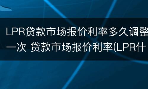 LPR贷款市场报价利率多久调整一次 贷款市场报价利率(LPR什么时候开始