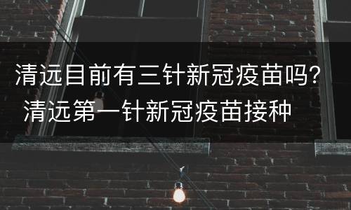 清远目前有三针新冠疫苗吗？ 清远第一针新冠疫苗接种