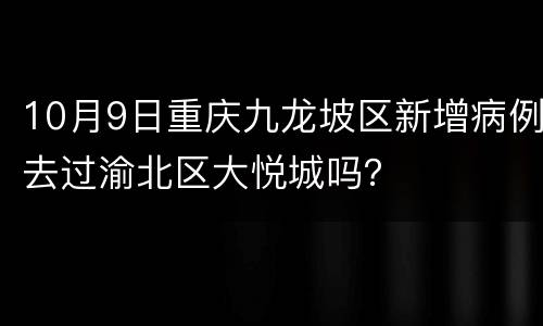 10月9日重庆九龙坡区新增病例去过渝北区大悦城吗？