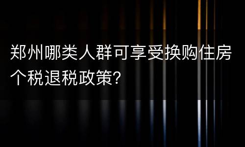 郑州哪类人群可享受换购住房个税退税政策？