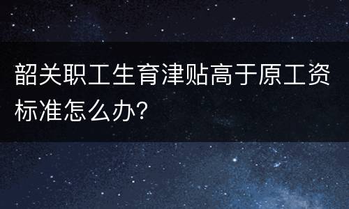 韶关职工生育津贴高于原工资标准怎么办？