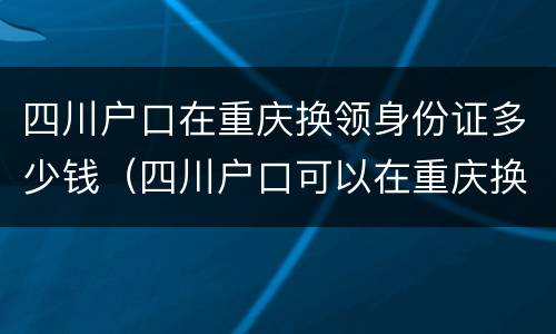 四川户口在重庆换领身份证多少钱（四川户口可以在重庆换身份证吗?）