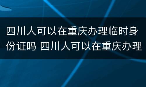 四川人可以在重庆办理临时身份证吗 四川人可以在重庆办理临时身份证吗要多久