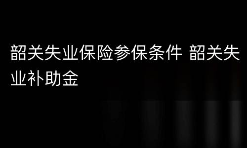 韶关失业保险参保条件 韶关失业补助金