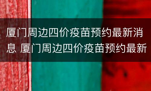 厦门周边四价疫苗预约最新消息 厦门周边四价疫苗预约最新消息电话