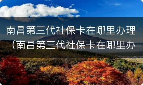 南昌第三代社保卡在哪里办理（南昌第三代社保卡在哪里办理手续）