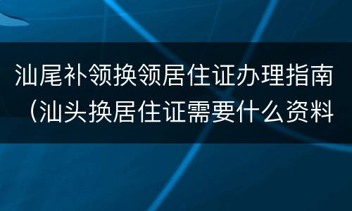 汕尾补领换领居住证办理指南（汕头换居住证需要什么资料）