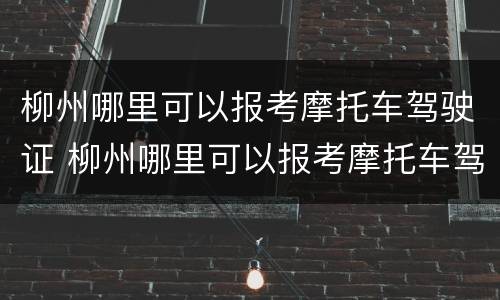 柳州哪里可以报考摩托车驾驶证 柳州哪里可以报考摩托车驾驶证考试