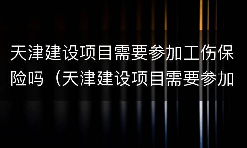 天津建设项目需要参加工伤保险吗（天津建设项目需要参加工伤保险吗知乎）