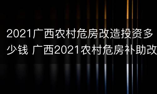 2021广西农村危房改造投资多少钱 广西2021农村危房补助改造新款