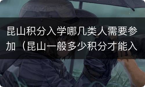 昆山积分入学哪几类人需要参加（昆山一般多少积分才能入学）