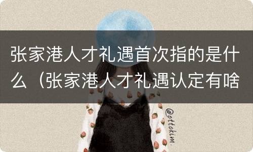 张家港人才礼遇首次指的是什么（张家港人才礼遇认定有啥好处）
