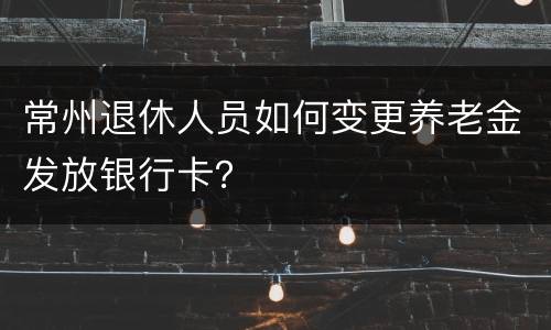 常州退休人员如何变更养老金发放银行卡？
