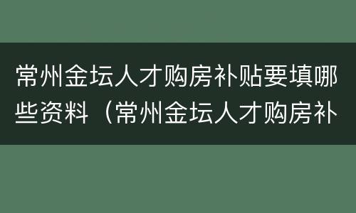 常州金坛人才购房补贴要填哪些资料（常州金坛人才购房补贴要填哪些资料呢）