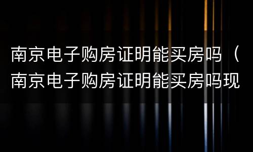 南京电子购房证明能买房吗（南京电子购房证明能买房吗现在）