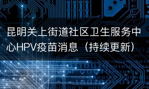 昆明关上街道社区卫生服务中心HPV疫苗消息（持续更新）