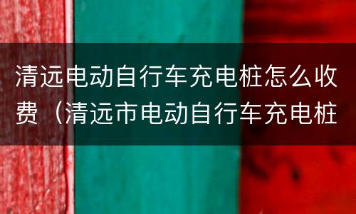 清远电动自行车充电桩怎么收费（清远市电动自行车充电桩）