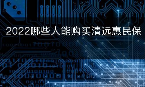2022哪些人能购买清远惠民保