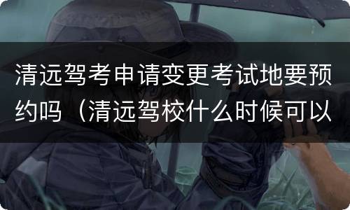 清远驾考申请变更考试地要预约吗（清远驾校什么时候可以预约考试）