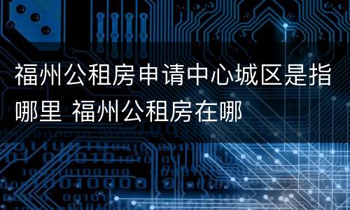 福州公租房申请中心城区是指哪里 福州公租房在哪