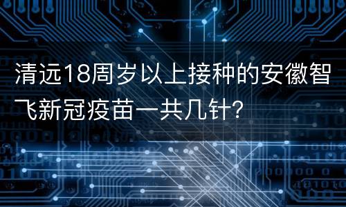 清远18周岁以上接种的安徽智飞新冠疫苗一共几针？