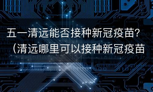 五一清远能否接种新冠疫苗？（清远哪里可以接种新冠疫苗）