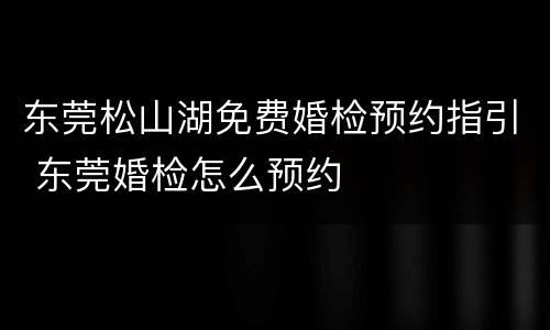 东莞松山湖免费婚检预约指引 东莞婚检怎么预约