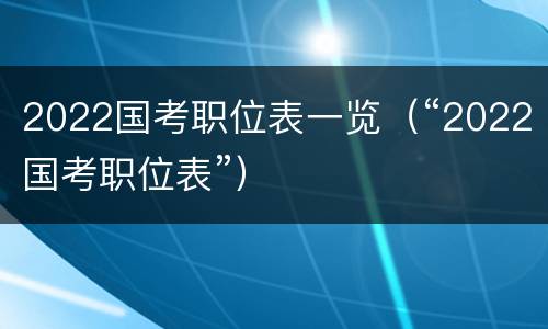2022国考职位表一览（“2022国考职位表”）