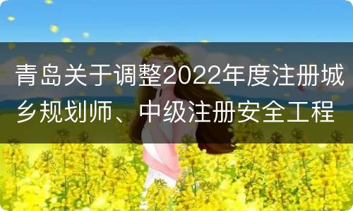 青岛关于调整2022年度注册城乡规划师、中级注册安全工程师、统计三项专业技术资格考试安排的公告