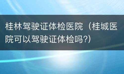 桂林驾驶证体检医院（桂城医院可以驾驶证体检吗?）