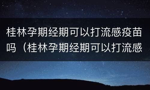 桂林孕期经期可以打流感疫苗吗（桂林孕期经期可以打流感疫苗吗多少钱）