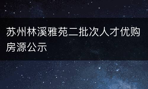 苏州林溪雅苑二批次人才优购房源公示