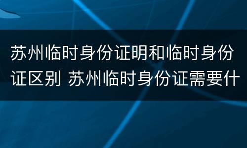 苏州临时身份证明和临时身份证区别 苏州临时身份证需要什么材料