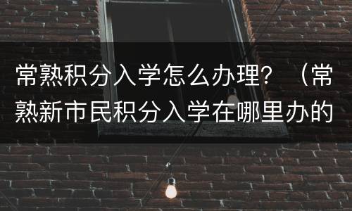 常熟积分入学怎么办理？（常熟新市民积分入学在哪里办的）