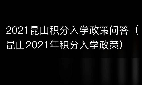 2021昆山积分入学政策问答（昆山2021年积分入学政策）