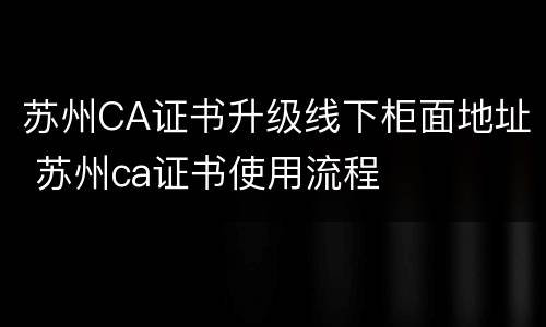 苏州CA证书升级线下柜面地址 苏州ca证书使用流程