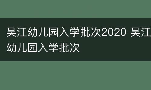 吴江幼儿园入学批次2020 吴江幼儿园入学批次