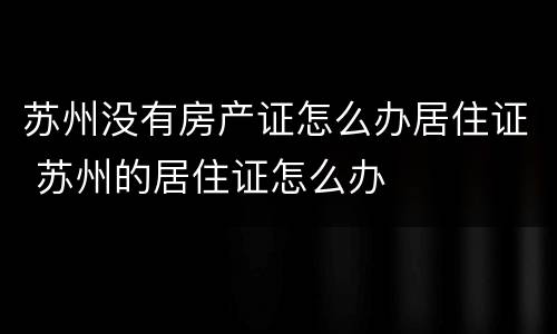 苏州没有房产证怎么办居住证 苏州的居住证怎么办